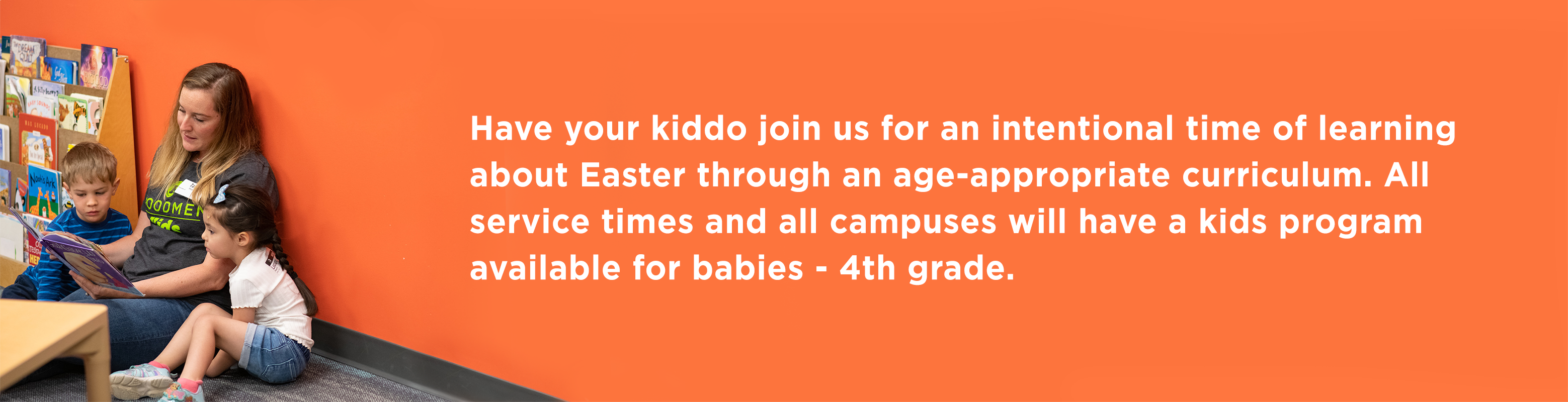 Have your kiddo join us for an intentional time of learning about Easter through an age-appropriate curriculum. All service times and all campuses will have a kids program available for babies - kindergarten.